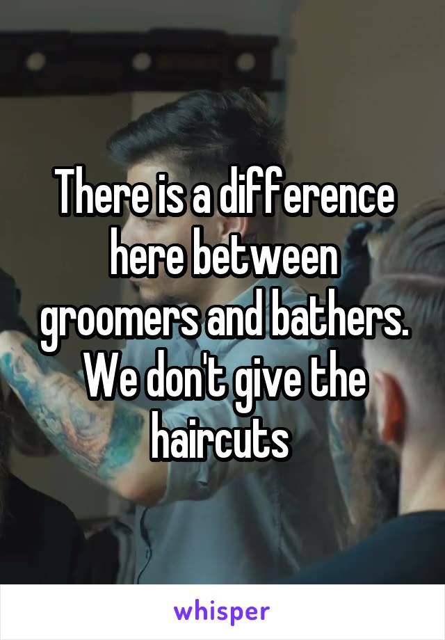 There is a difference here between groomers and bathers. We don't give the haircuts 