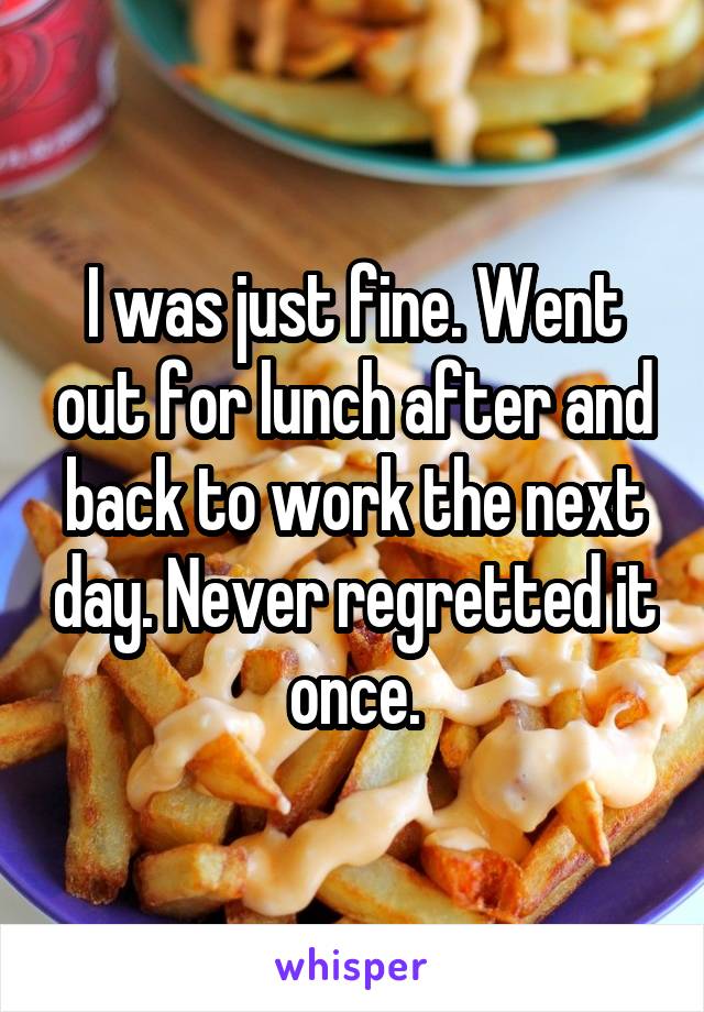 I was just fine. Went out for lunch after and back to work the next day. Never regretted it once.