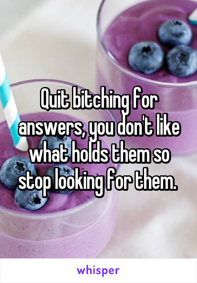 Quit bitching for answers, you don't like what holds them so stop looking for them. 