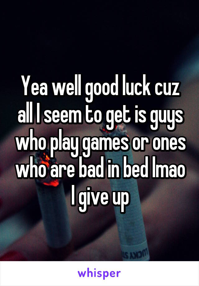 Yea well good luck cuz all I seem to get is guys who play games or ones who are bad in bed lmao I give up