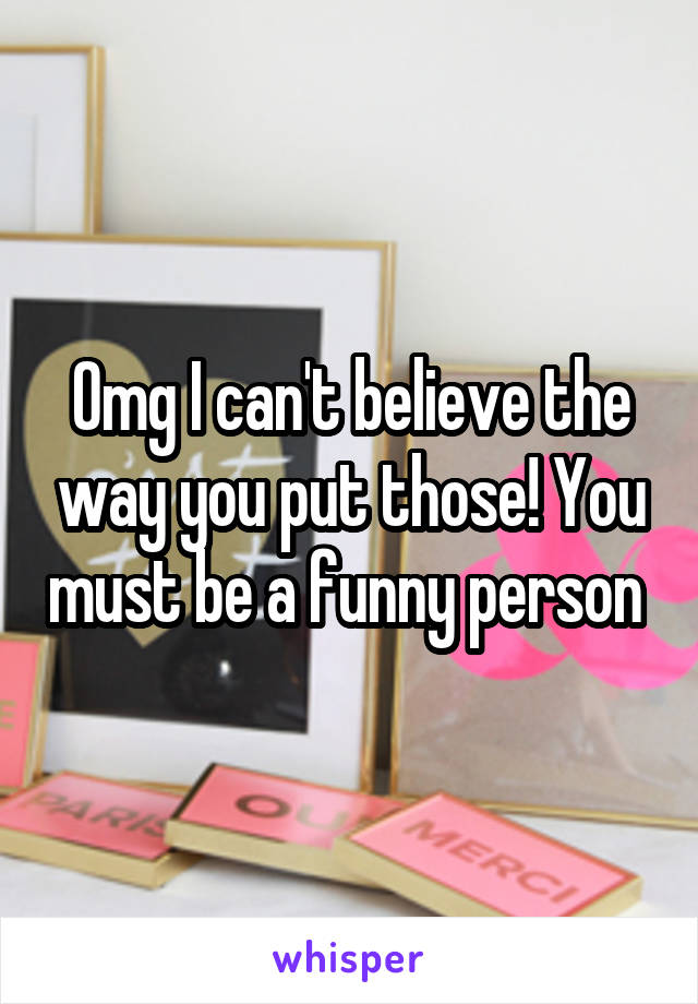 Omg I can't believe the way you put those! You must be a funny person 