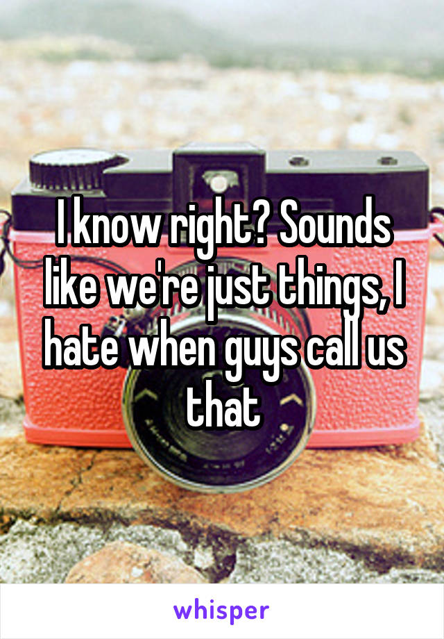 I know right? Sounds like we're just things, I hate when guys call us that