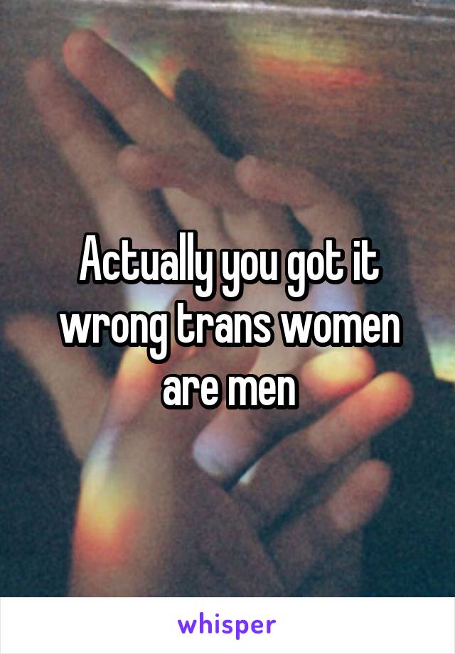 Actually you got it wrong trans women are men