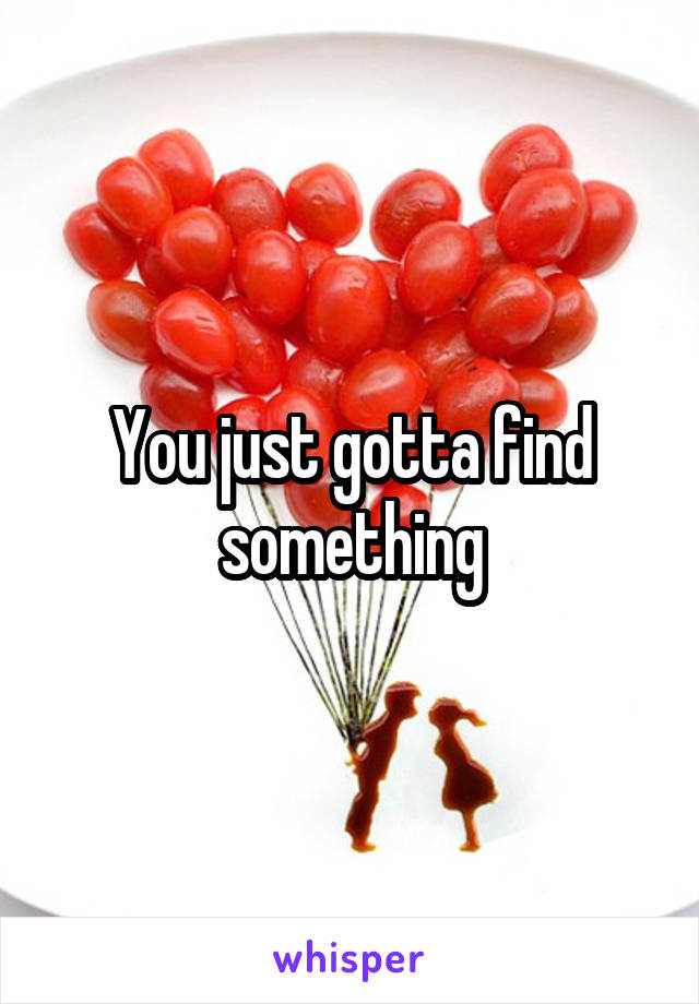 You just gotta find something