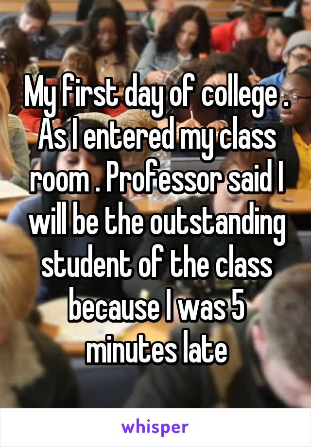 My first day of college . As I entered my class room . Professor said I will be the outstanding student of the class because I was 5 minutes late
