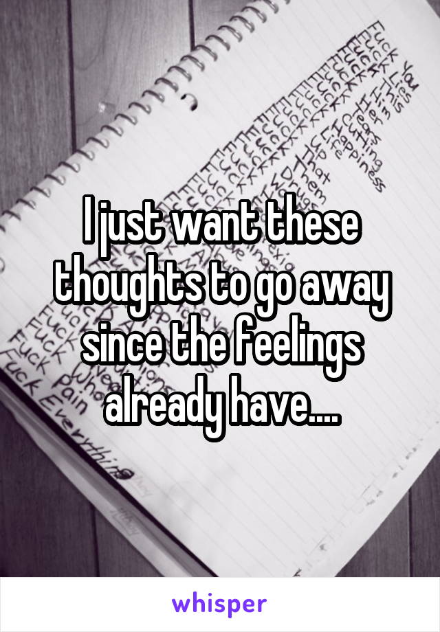 I just want these thoughts to go away since the feelings already have....