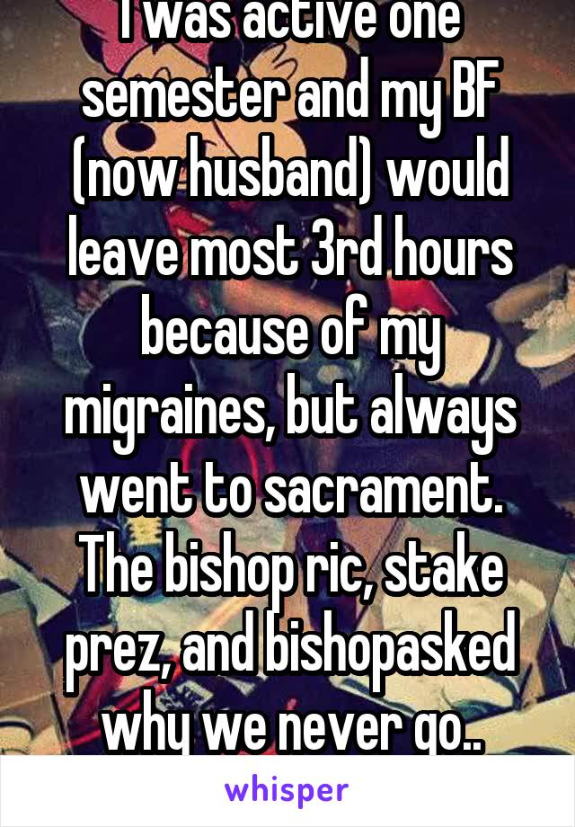 I was active one semester and my BF (now husband) would leave most 3rd hours because of my migraines, but always went to sacrament. The bishop ric, stake prez, and bishopasked why we never go.. idiots