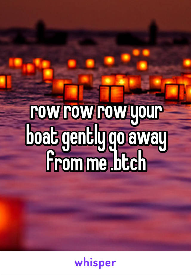 row row row your boat gently go away from me .btch