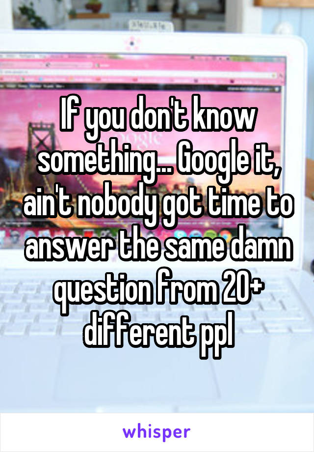 If you don't know something... Google it, ain't nobody got time to answer the same damn question from 20+ different ppl