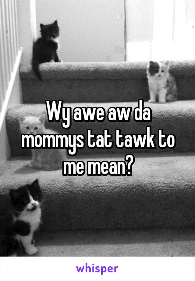 Wy awe aw da mommys tat tawk to me mean?