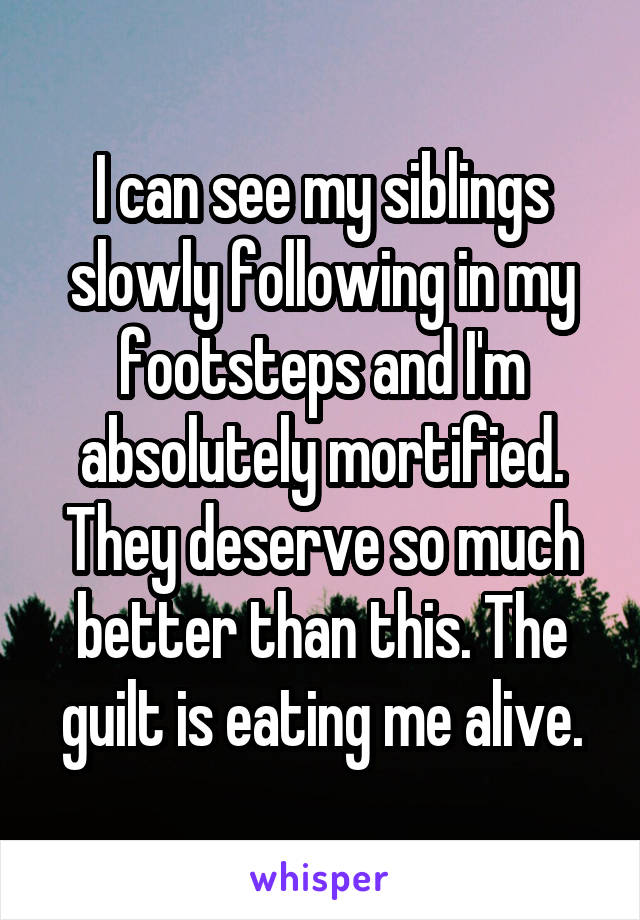 I can see my siblings slowly following in my footsteps and I'm absolutely mortified. They deserve so much better than this. The guilt is eating me alive.