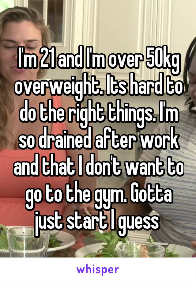 I'm 21 and I'm over 50kg overweight. Its hard to do the right things. I'm so drained after work and that I don't want to go to the gym. Gotta just start I guess 