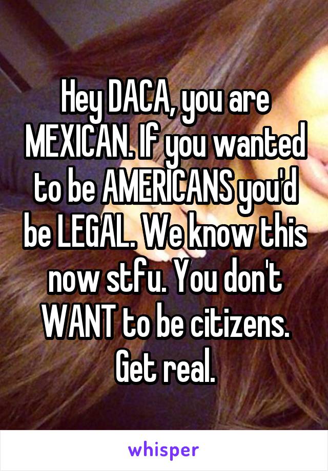 Hey DACA, you are MEXICAN. If you wanted to be AMERICANS you'd be LEGAL. We know this now stfu. You don't WANT to be citizens. Get real.