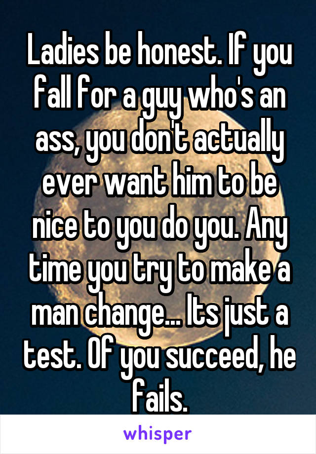 Ladies be honest. If you fall for a guy who's an ass, you don't actually ever want him to be nice to you do you. Any time you try to make a man change... Its just a test. Of you succeed, he fails.