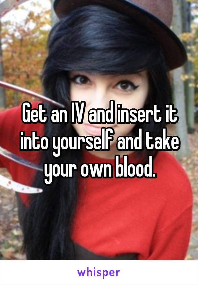 Get an IV and insert it into yourself and take your own blood.