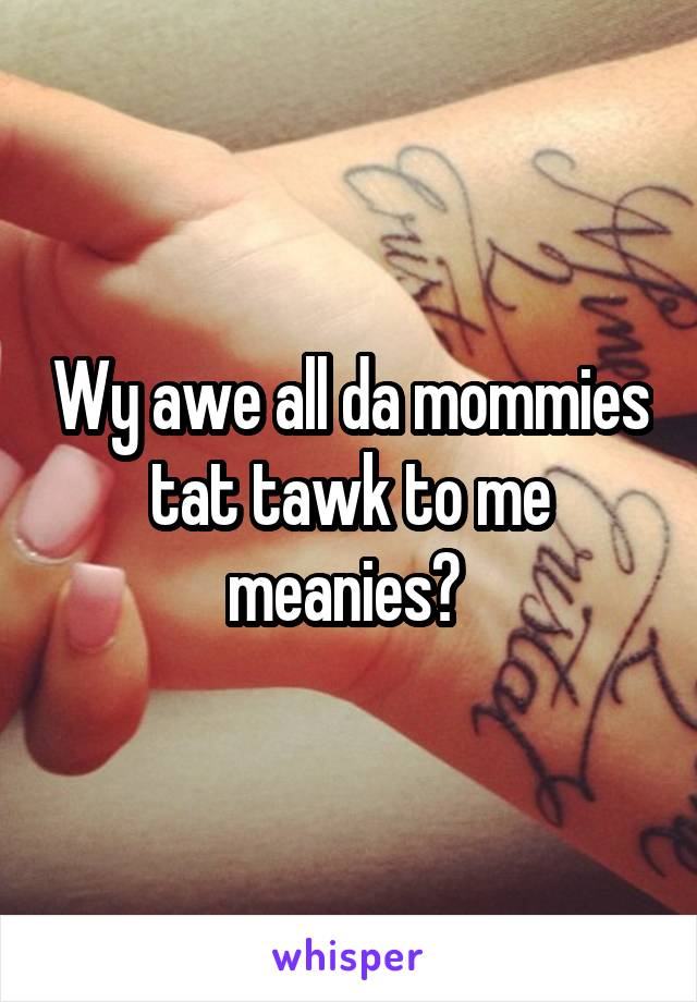 Wy awe all da mommies tat tawk to me meanies? 