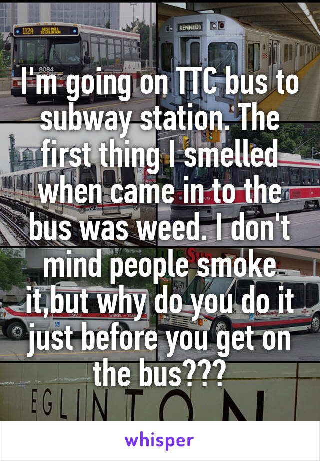 I'm going on TTC bus to subway station. The first thing I smelled when came in to the bus was weed. I don't mind people smoke it,but why do you do it just before you get on the bus???