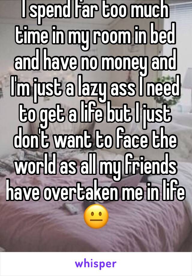 I spend far too much time in my room in bed and have no money and I'm just a lazy ass I need to get a life but I just don't want to face the world as all my friends have overtaken me in life 😐