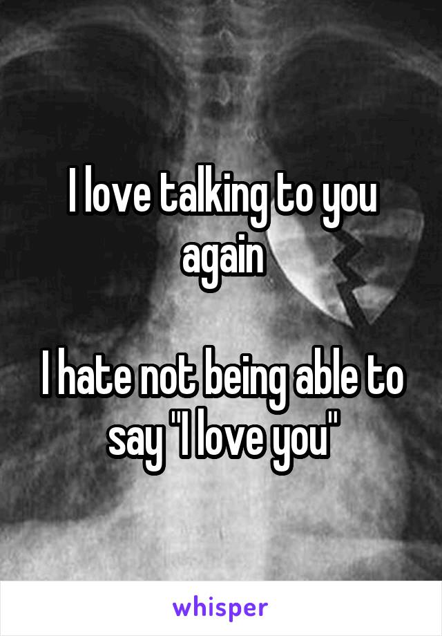 I love talking to you again

I hate not being able to say "I love you"
