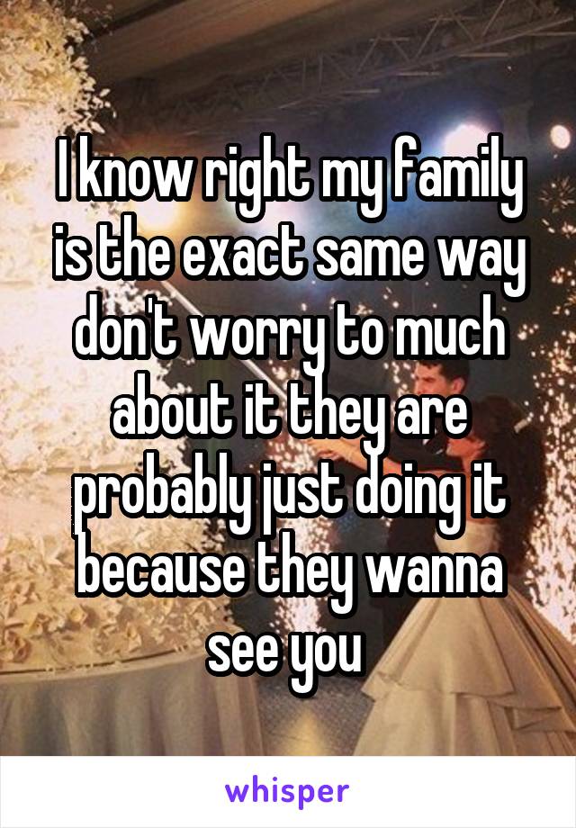 I know right my family is the exact same way don't worry to much about it they are probably just doing it because they wanna see you 