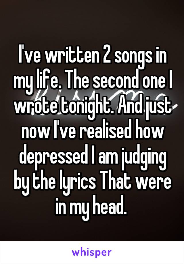 I've written 2 songs in my life. The second one I wrote tonight. And just now I've realised how depressed I am judging by the lyrics That were in my head. 
