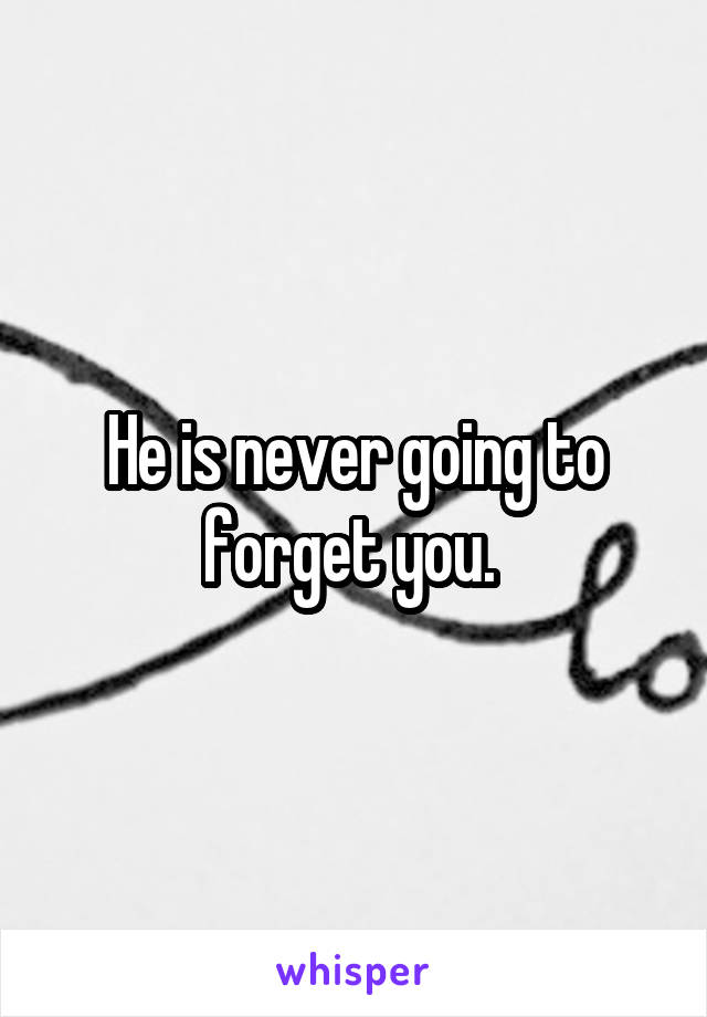 He is never going to forget you. 