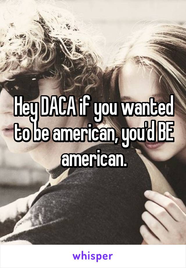 Hey DACA if you wanted to be american, you'd BE american.