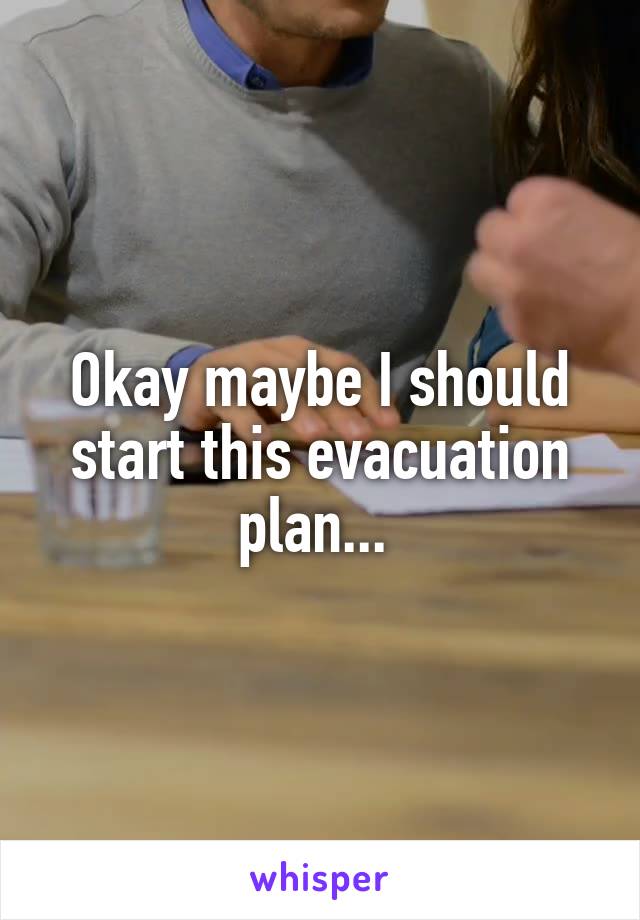 Okay maybe I should start this evacuation plan... 