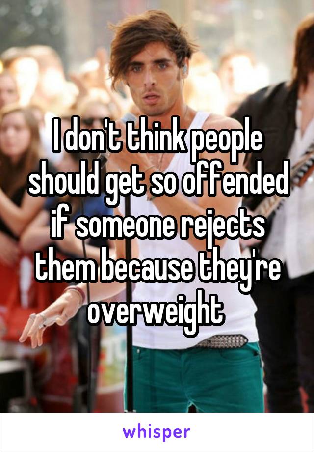 I don't think people should get so offended if someone rejects them because they're overweight 