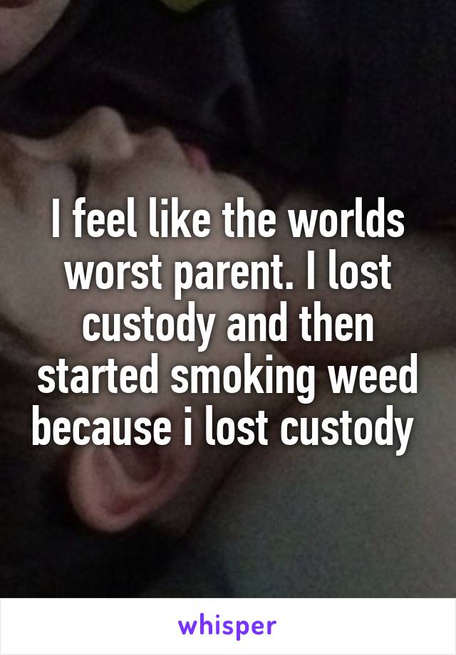 I feel like the worlds worst parent. I lost custody and then started smoking weed because i lost custody 