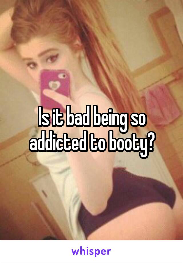 Is it bad being so addicted to booty?