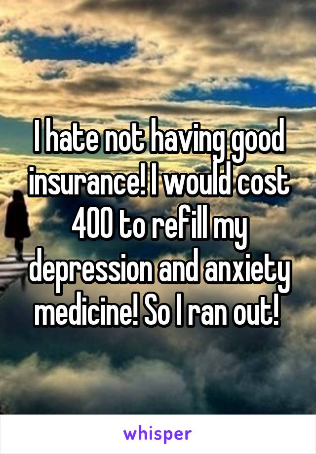I hate not having good insurance! I would cost 400 to refill my depression and anxiety medicine! So I ran out! 