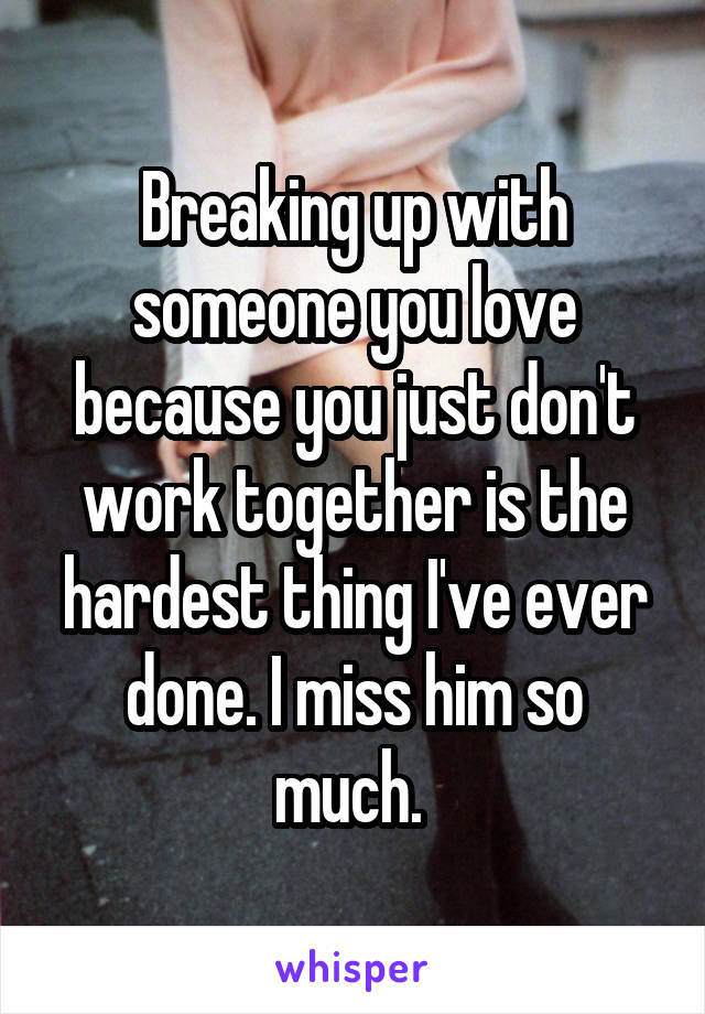 Breaking up with someone you love because you just don't work together is the hardest thing I've ever done. I miss him so much. 