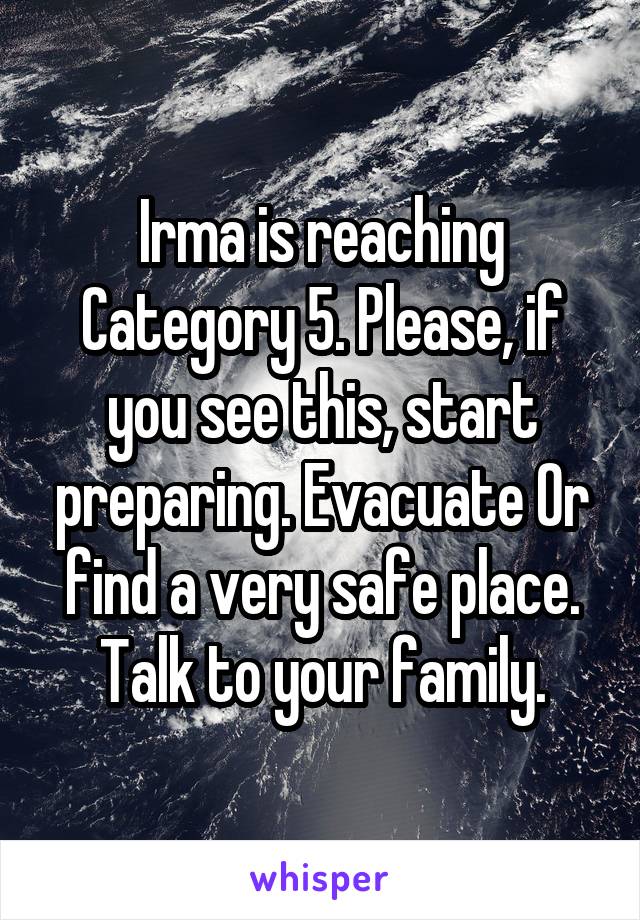 Irma is reaching Category 5. Please, if you see this, start preparing. Evacuate Or find a very safe place. Talk to your family.