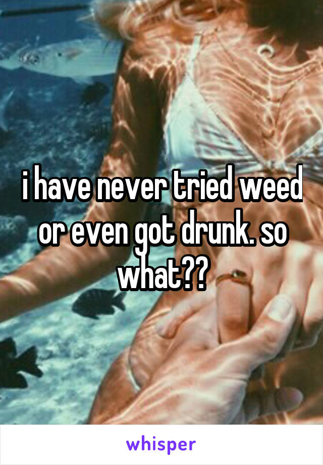 i have never tried weed or even got drunk. so what??
