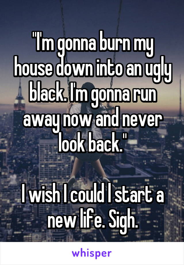 "I'm gonna burn my house down into an ugly black. I'm gonna run away now and never look back."

I wish I could l start a new life. Sigh.