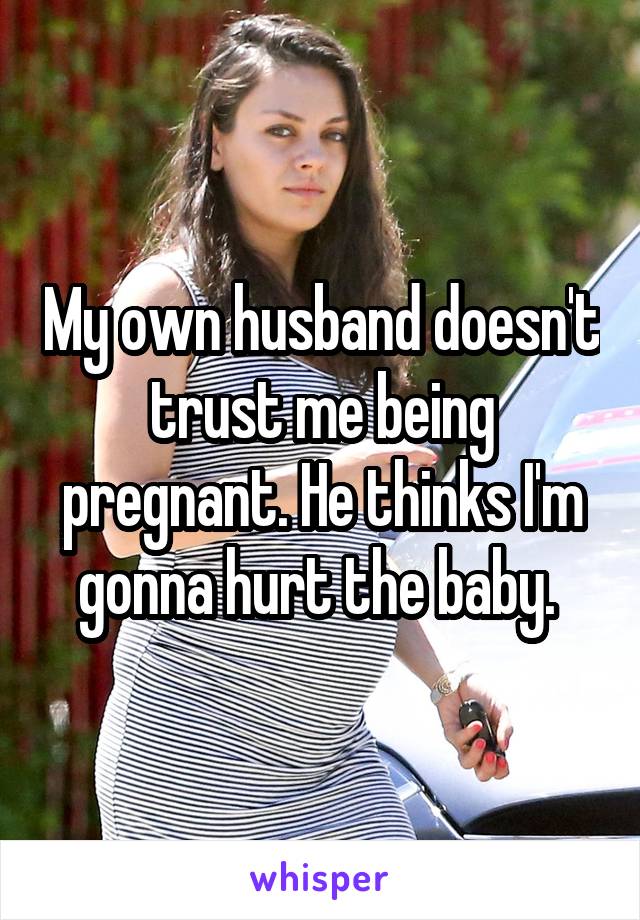 My own husband doesn't trust me being pregnant. He thinks I'm gonna hurt the baby. 