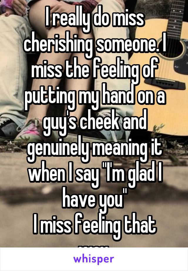I really do miss cherishing someone. I miss the feeling of putting my hand on a guy's cheek and genuinely meaning it when I say "I'm glad I have you"
I miss feeling that way.