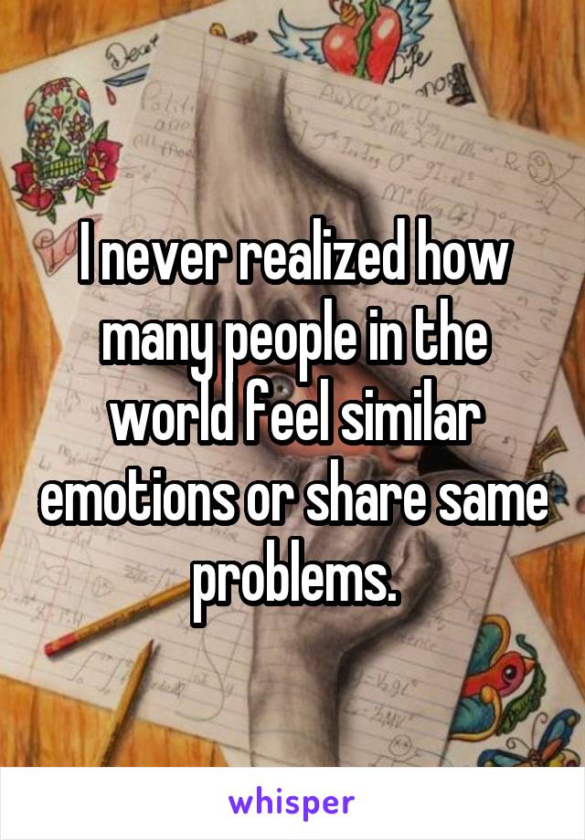 I never realized how many people in the world feel similar emotions or share same problems.