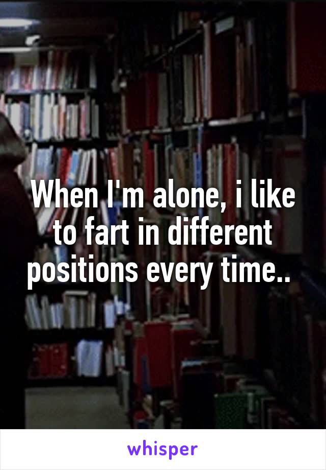 When I'm alone, i like to fart in different positions every time.. 