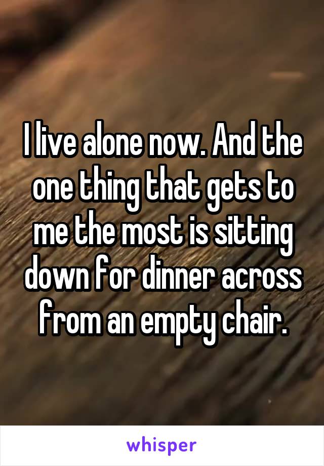 I live alone now. And the one thing that gets to me the most is sitting down for dinner across from an empty chair.