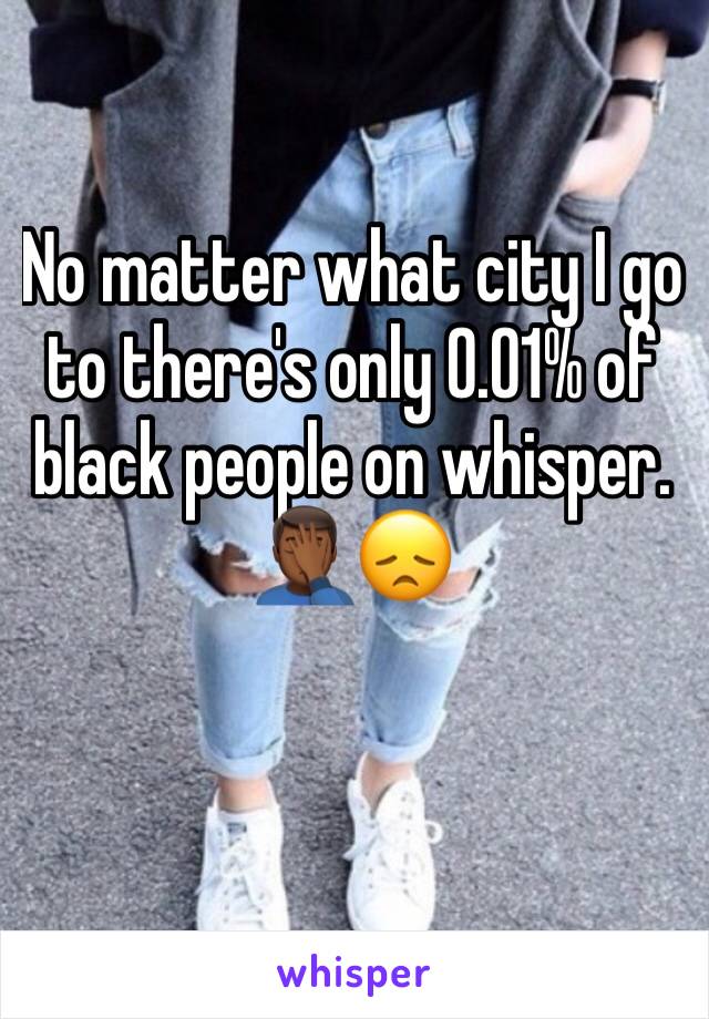 No matter what city I go to there's only 0.01% of black people on whisper. 🤦🏾‍♂️😞