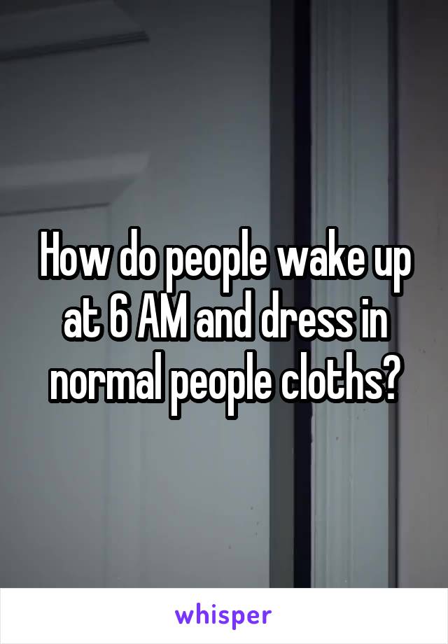 How do people wake up at 6 AM and dress in normal people cloths?
