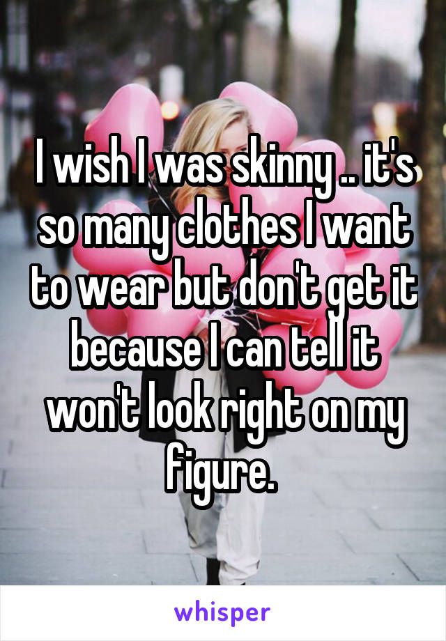 I wish I was skinny .. it's so many clothes I want to wear but don't get it because I can tell it won't look right on my figure. 
