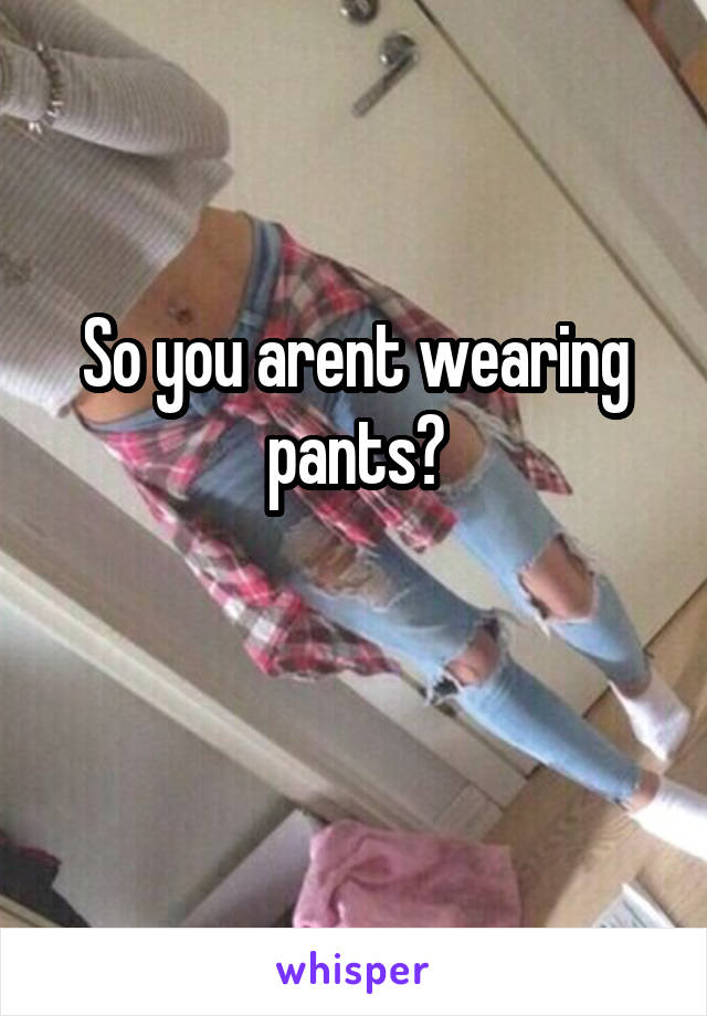 So you arent wearing pants?

