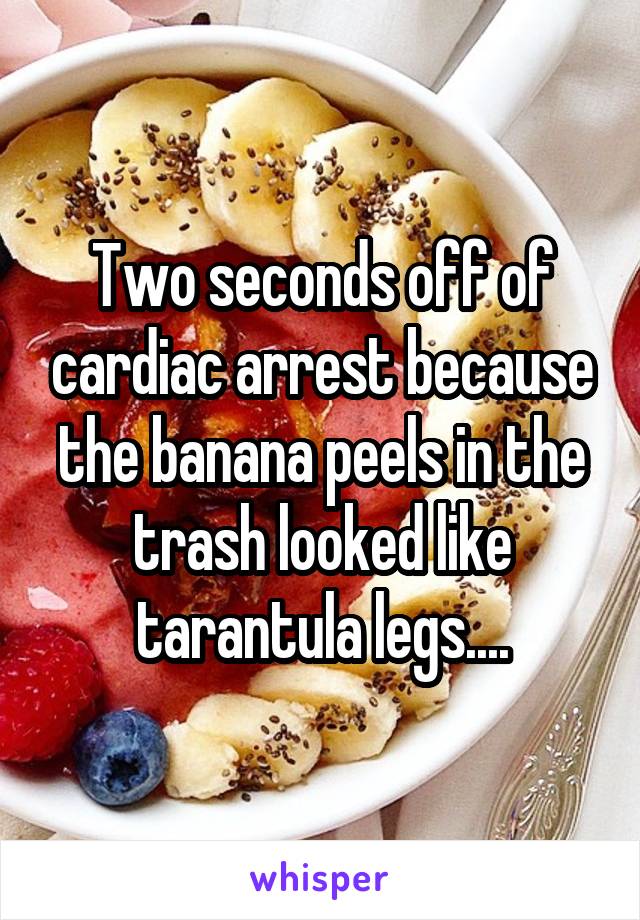 Two seconds off of cardiac arrest because the banana peels in the trash looked like tarantula legs....