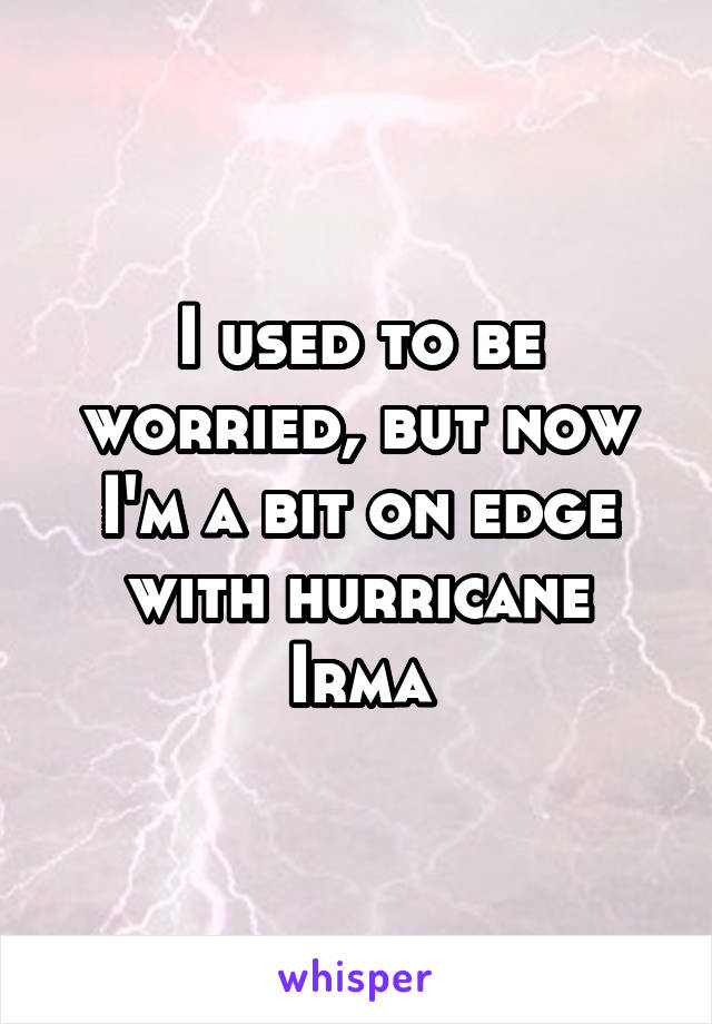 I used to be worried, but now I'm a bit on edge with hurricane Irma
