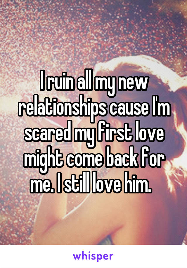 I ruin all my new relationships cause I'm scared my first love might come back for me. I still love him.  
