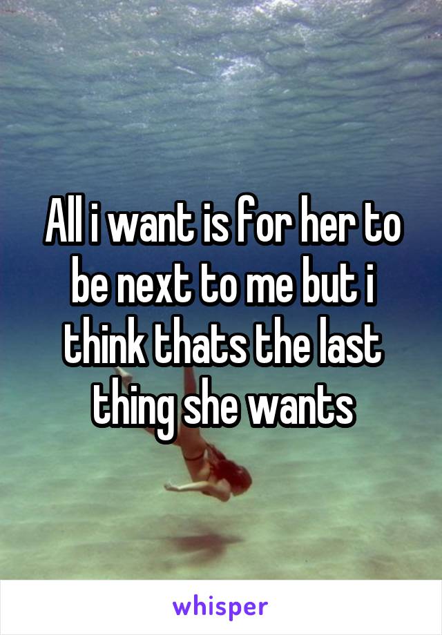 All i want is for her to be next to me but i think thats the last thing she wants