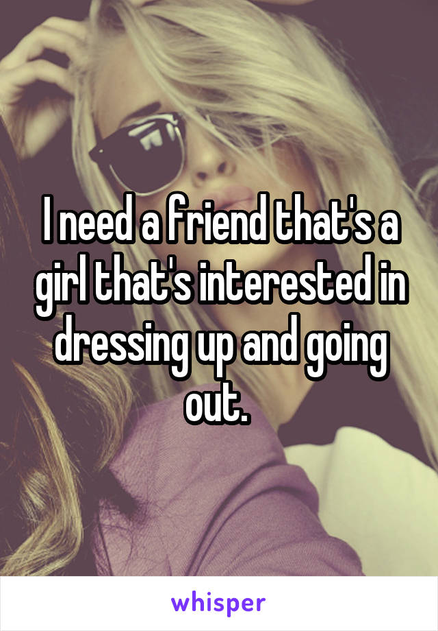 I need a friend that's a girl that's interested in dressing up and going out. 